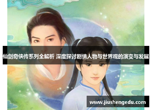 仙剑奇侠传系列全解析 深度探讨剧情人物与世界观的演变与发展